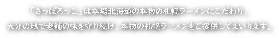 「さっぽろっこ」は本場北海道の本物の札幌ラーメンにこだわり、大分の地で老舗の味を守り続け、本物の札幌ラーメンをご提供してまいります。